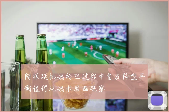 阿根廷挑战约旦过程中首发阵型平衡值得从战术层面观察