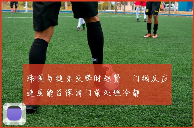 韩国与捷克交锋时赵贤祐门线反应速度能否保持门前处理冷静