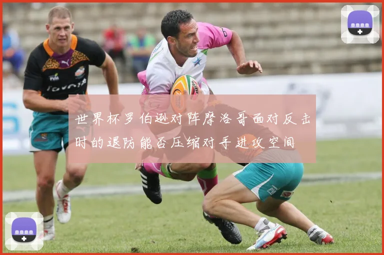 世界杯罗伯逊对阵摩洛哥面对反击时的退防能否压缩对手进攻空间