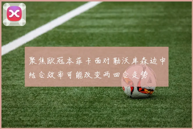 聚焦欧冠本菲卡面对勒沃库森边中结合效率可能改变两回合走势