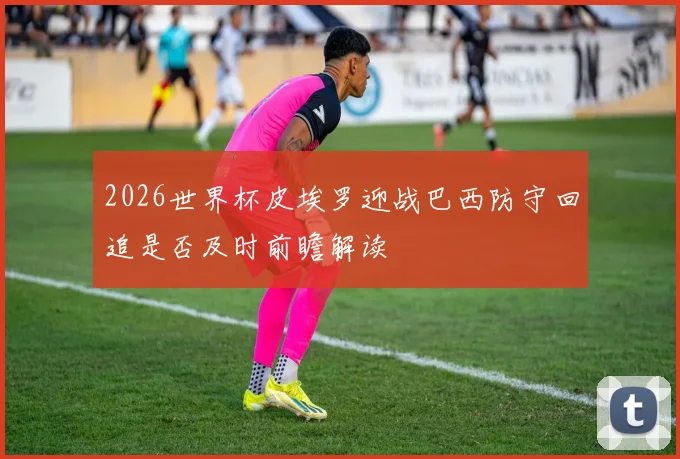 2026世界杯皮埃罗迎战巴西防守回追是否及时前瞻解读