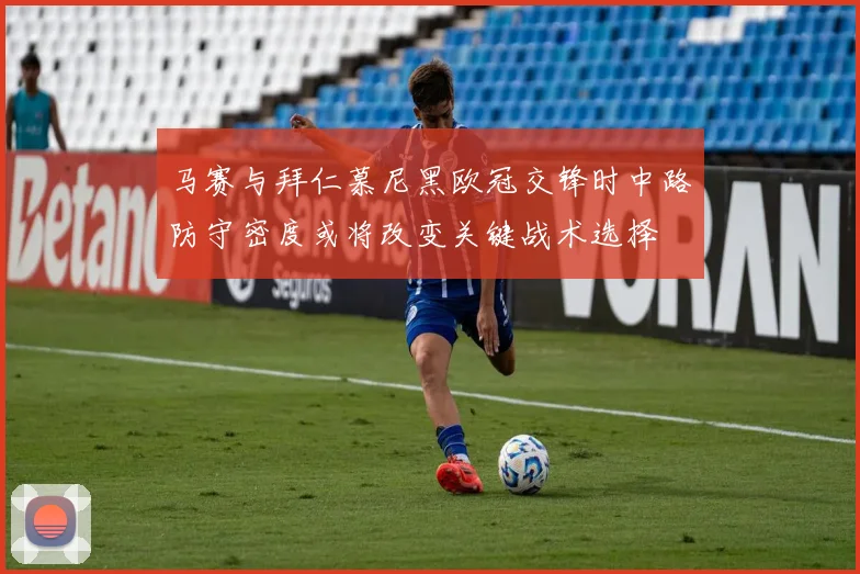 马赛与拜仁慕尼黑欧冠交锋时中路防守密度或将改变关键战术选择