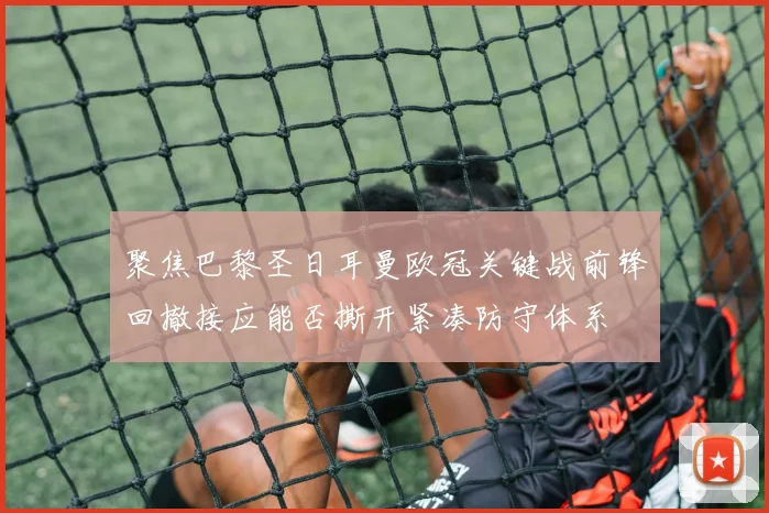 聚焦巴黎圣日耳曼欧冠关键战前锋回撤接应能否撕开紧凑防守体系
