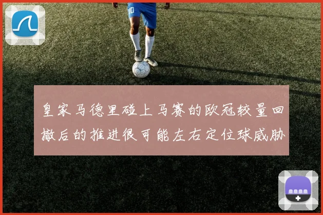 皇家马德里碰上马赛的欧冠较量回撤后的推进很可能左右定位球威胁