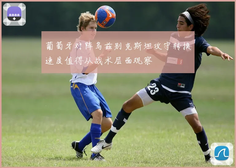 葡萄牙对阵乌兹别克斯坦攻守转换速度值得从战术层面观察