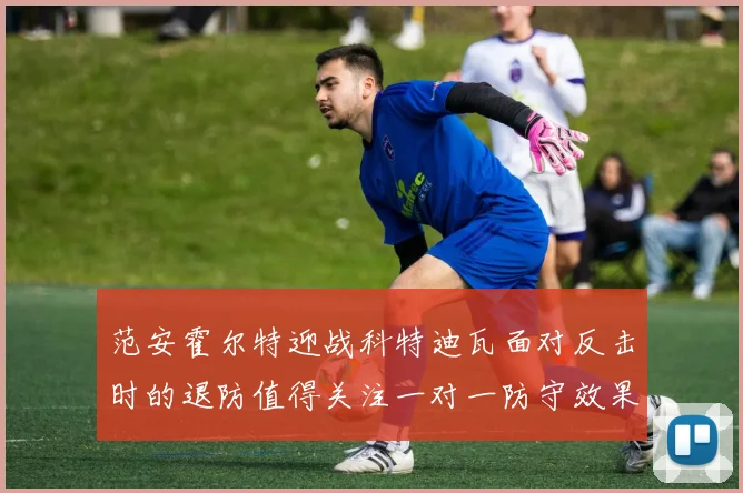 范安霍尔特迎战科特迪瓦面对反击时的退防值得关注一对一防守效果