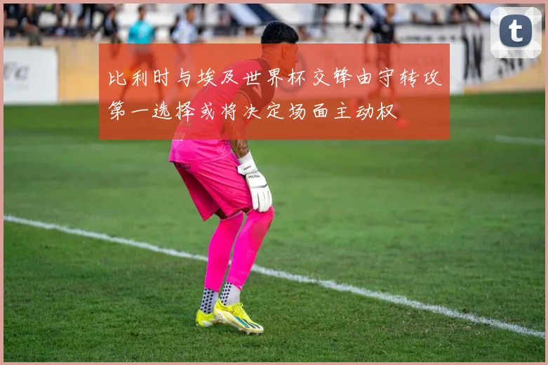 比利时与埃及世界杯交锋由守转攻第一选择或将决定场面主动权