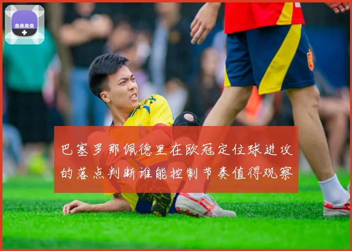 巴塞罗那佩德里在欧冠定位球进攻的落点判断谁能控制节奏值得观察