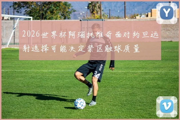 2026世界杯阿瑙托维奇面对约旦远射选择可能决定禁区触球质量