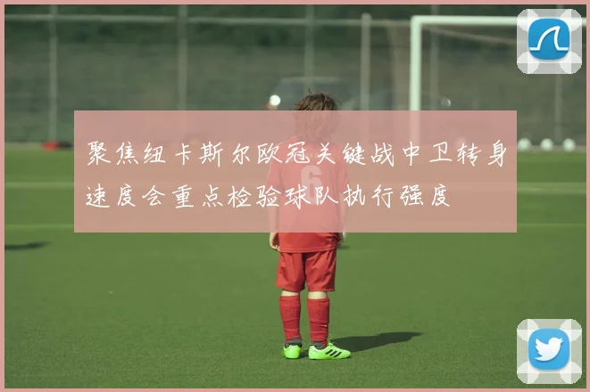 聚焦纽卡斯尔欧冠关键战中卫转身速度会重点检验球队执行强度