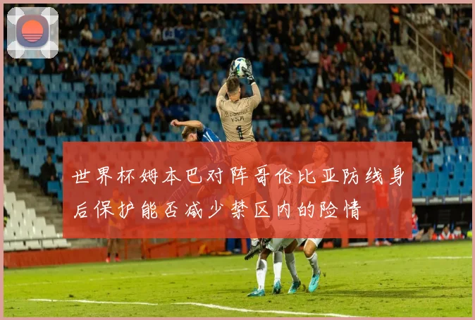 世界杯姆本巴对阵哥伦比亚防线身后保护能否减少禁区内的险情