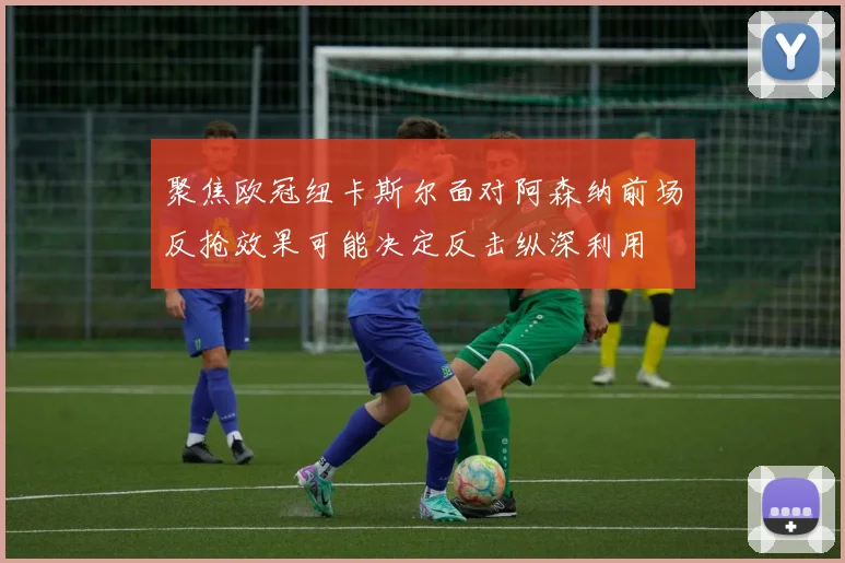 聚焦欧冠纽卡斯尔面对阿森纳前场反抢效果可能决定反击纵深利用
