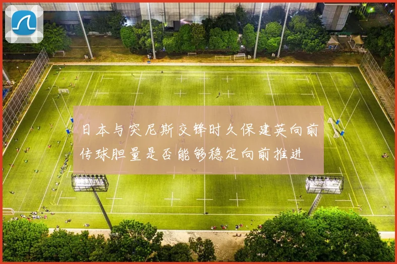 日本与突尼斯交锋时久保建英向前传球胆量是否能够稳定向前推进