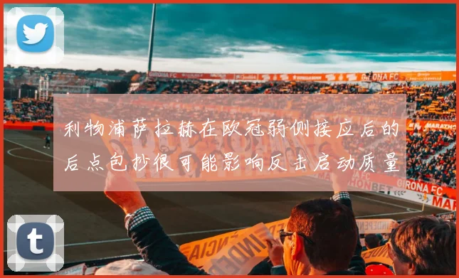 利物浦萨拉赫在欧冠弱侧接应后的后点包抄很可能影响反击启动质量