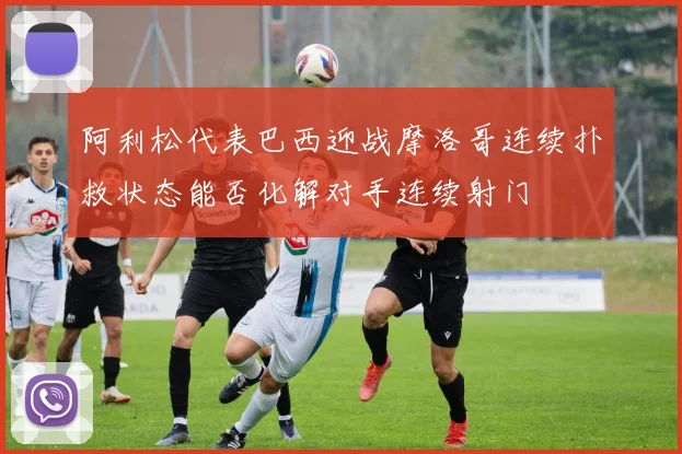 阿利松代表巴西迎战摩洛哥连续扑救状态能否化解对手连续射门