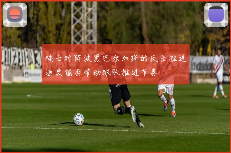 瑞士对阵波黑巴尔加斯的反击推进速度能否带动球队推进节奏
