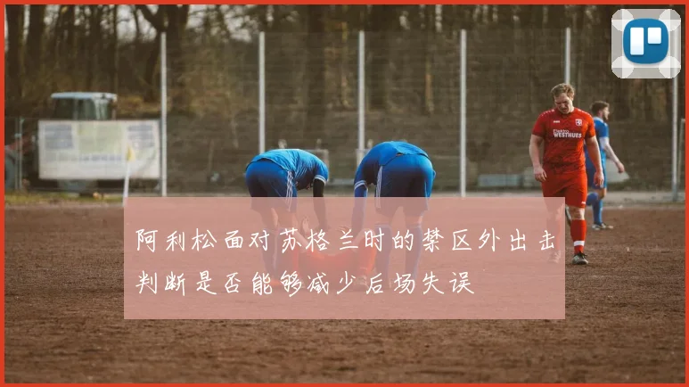 阿利松面对苏格兰时的禁区外出击判断是否能够减少后场失误