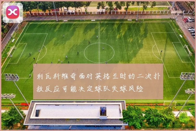 利瓦科维奇面对英格兰时的二次扑救反应可能决定球队失球风险