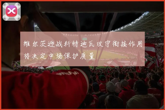 维尔茨迎战科特迪瓦攻守衔接作用将决定中场保护质量