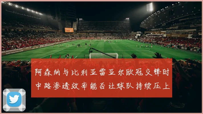 阿森纳与比利亚雷亚尔欧冠交锋时中路渗透效率能否让球队持续压上