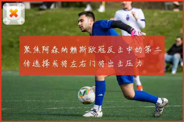 聚焦阿森纳赖斯欧冠反击中的第二传选择或将左右门将出击压力