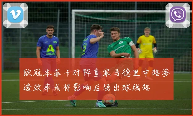 欧冠本菲卡对阵皇家马德里中路渗透效率或将影响后场出球线路