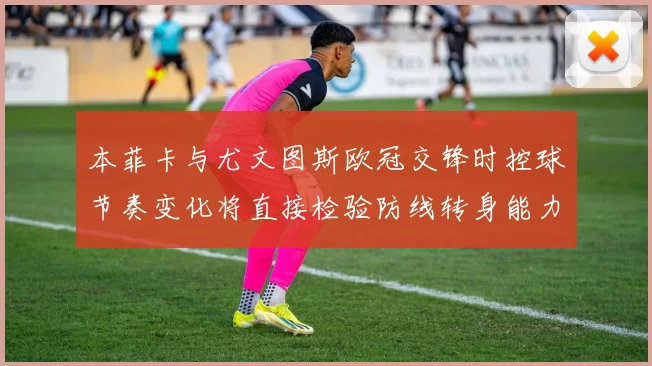 本菲卡与尤文图斯欧冠交锋时控球节奏变化将直接检验防线转身能力