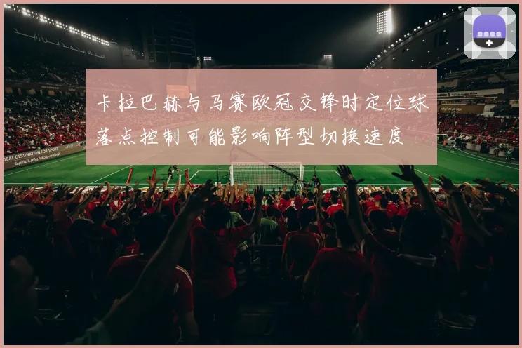 卡拉巴赫与马赛欧冠交锋时定位球落点控制可能影响阵型切换速度