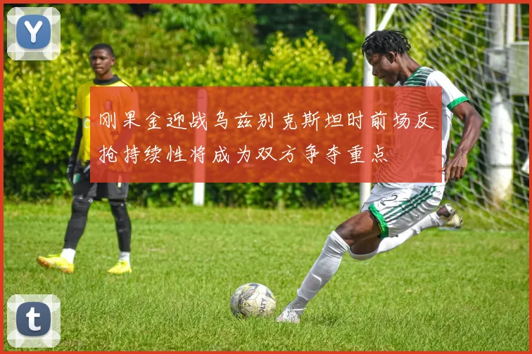 刚果金迎战乌兹别克斯坦时前场反抢持续性将成为双方争夺重点