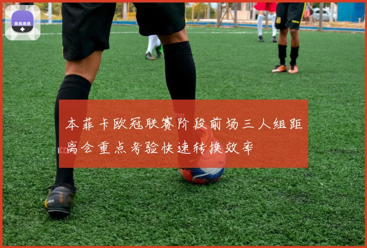 本菲卡欧冠联赛阶段前场三人组距离会重点考验快速转换效率