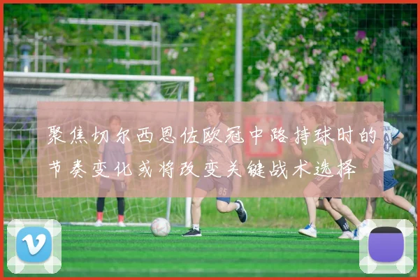 聚焦切尔西恩佐欧冠中路持球时的节奏变化或将改变关键战术选择