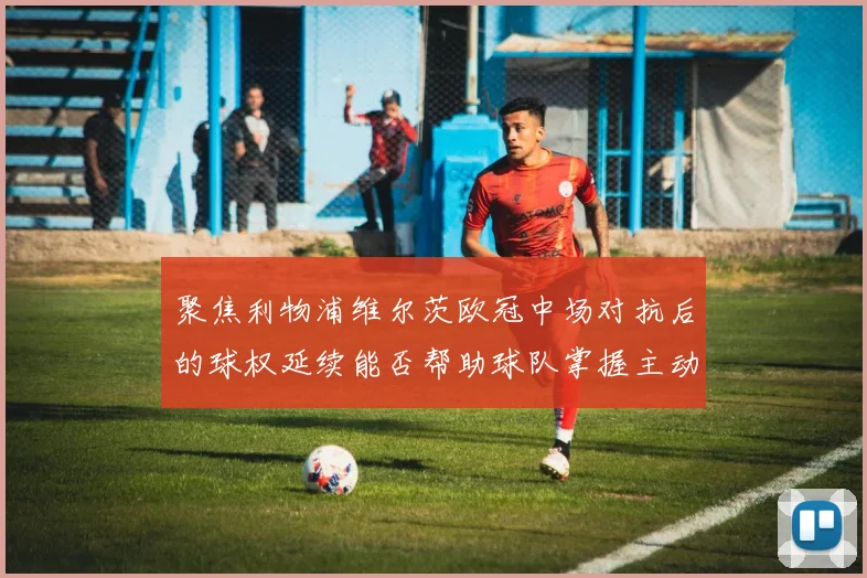 聚焦利物浦维尔茨欧冠中场对抗后的球权延续能否帮助球队掌握主动