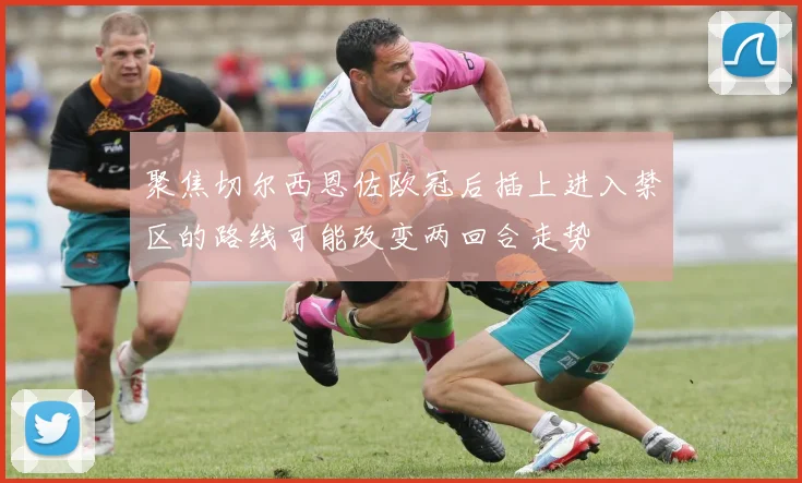 聚焦切尔西恩佐欧冠后插上进入禁区的路线可能改变两回合走势