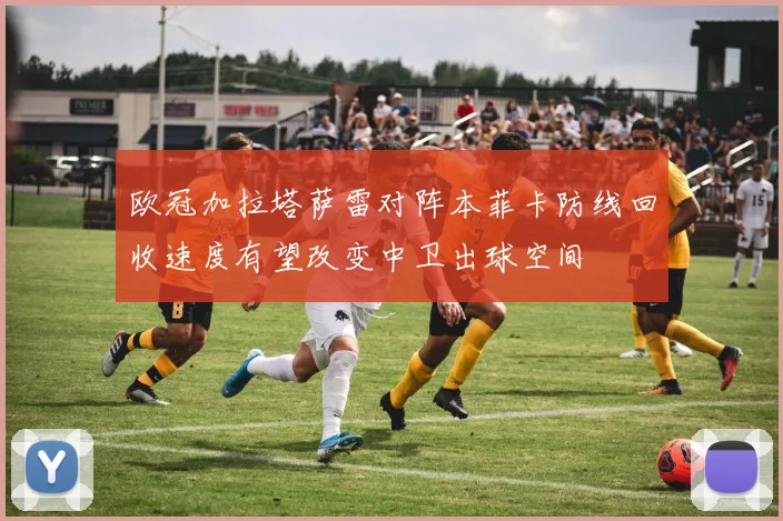 欧冠加拉塔萨雷对阵本菲卡防线回收速度有望改变中卫出球空间