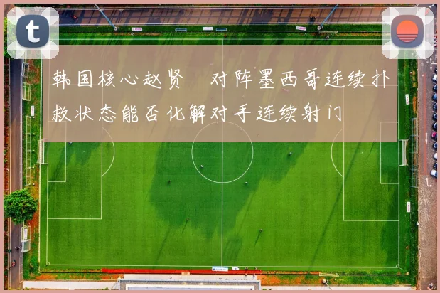 韩国核心赵贤祐对阵墨西哥连续扑救状态能否化解对手连续射门