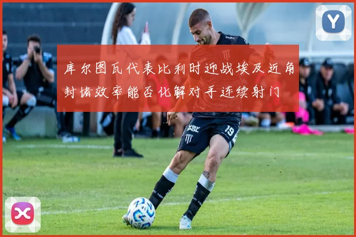 库尔图瓦代表比利时迎战埃及近角封堵效率能否化解对手连续射门