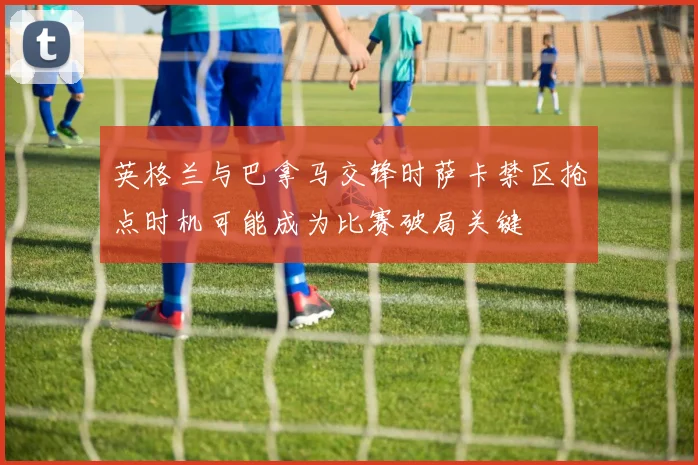 英格兰与巴拿马交锋时萨卡禁区抢点时机可能成为比赛破局关键