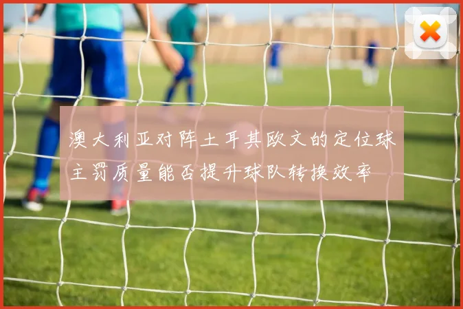 澳大利亚对阵土耳其欧文的定位球主罚质量能否提升球队转换效率