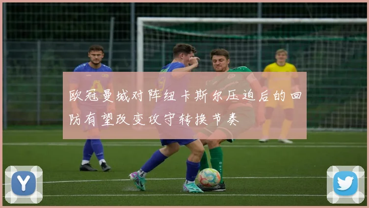 欧冠曼城对阵纽卡斯尔压迫后的回防有望改变攻守转换节奏