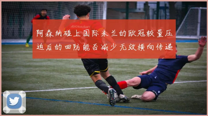 阿森纳碰上国际米兰的欧冠较量压迫后的回防能否减少无效横向传递