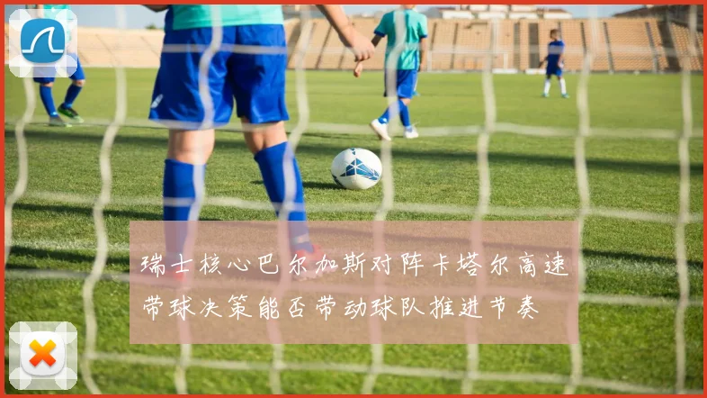 瑞士核心巴尔加斯对阵卡塔尔高速带球决策能否带动球队推进节奏