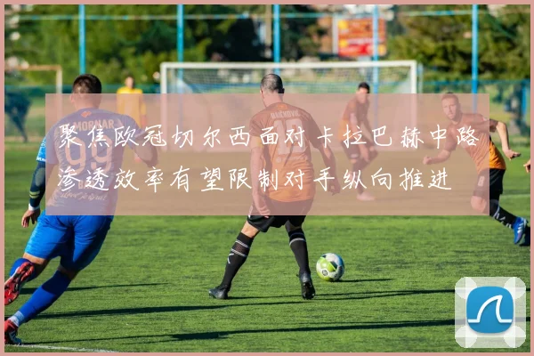 聚焦欧冠切尔西面对卡拉巴赫中路渗透效率有望限制对手纵向推进