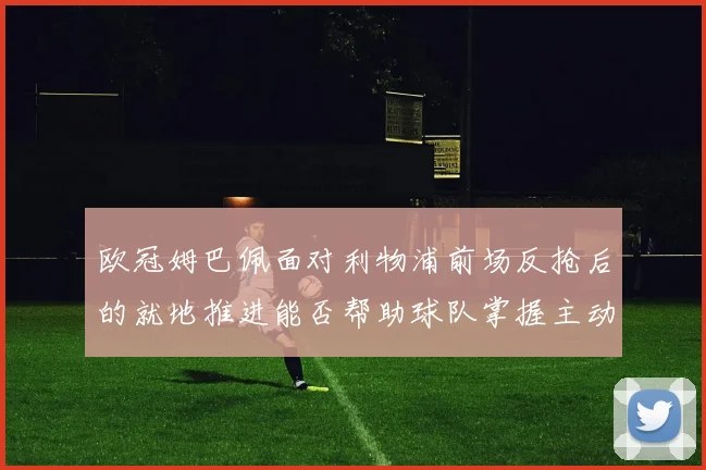欧冠姆巴佩面对利物浦前场反抢后的就地推进能否帮助球队掌握主动