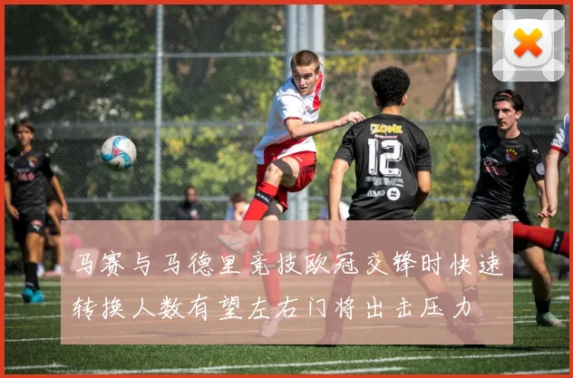 马赛与马德里竞技欧冠交锋时快速转换人数有望左右门将出击压力