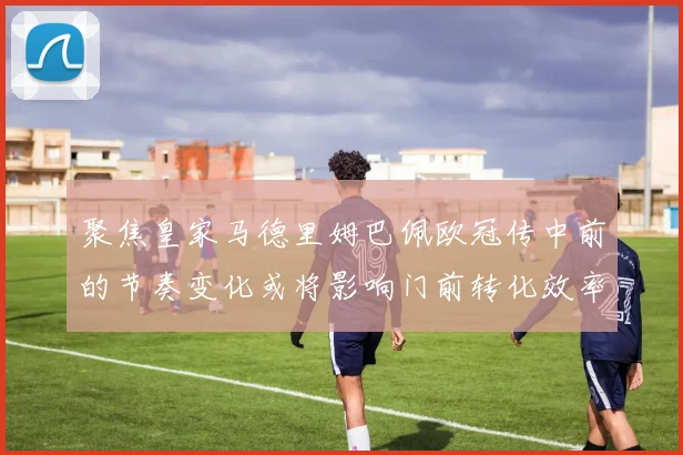 聚焦皇家马德里姆巴佩欧冠传中前的节奏变化或将影响门前转化效率