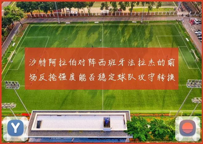沙特阿拉伯对阵西班牙法拉杰的前场反抢强度能否稳定球队攻守转换
