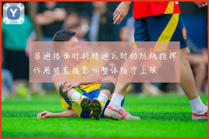 吕迪格面对科特迪瓦时的防线指挥作用将直接影响整体防守上限