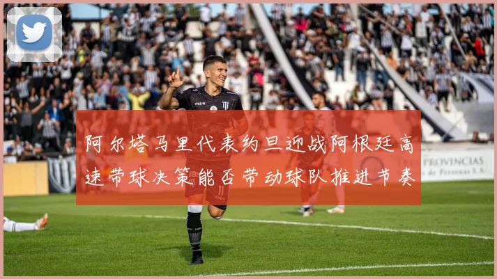 阿尔塔马里代表约旦迎战阿根廷高速带球决策能否带动球队推进节奏