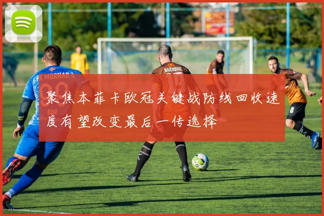 聚焦本菲卡欧冠关键战防线回收速度有望改变最后一传选择