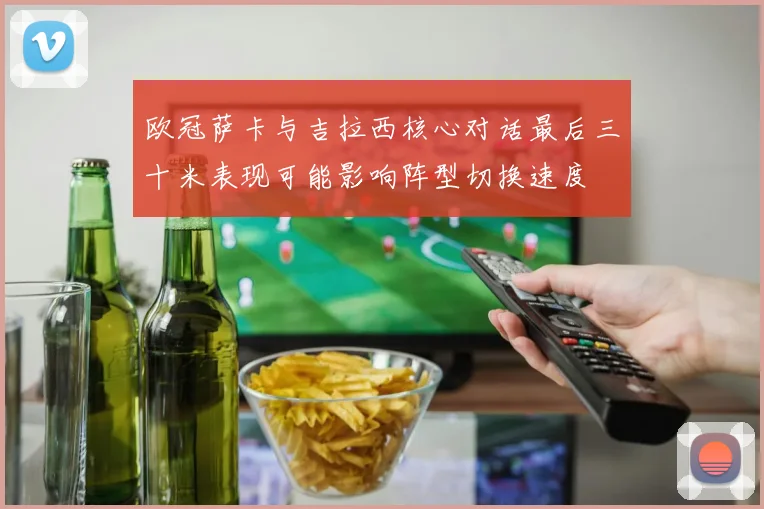 欧冠萨卡与吉拉西核心对话最后三十米表现可能影响阵型切换速度